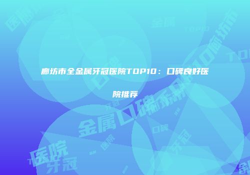 廊坊市全金属牙冠医院TOP10：口碑良好医院推荐