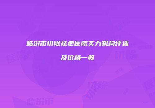 临汾市切除祛疤医院实力机构评选及价格一览