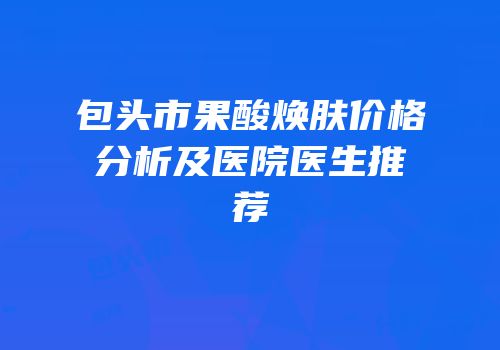 包头市果酸焕肤价格分析及医院医生推荐