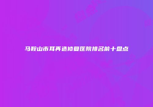 马鞍山市耳再造修复医院排名前十盘点