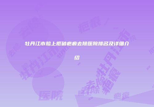 牡丹江市脸上抠破疤痕去除医院排名及详细介绍