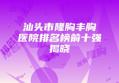 汕头市隆胸丰胸医院排名榜前十强揭晓