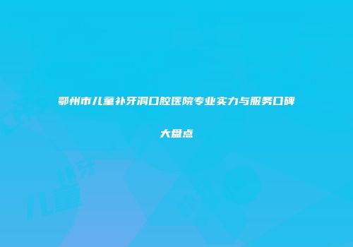 鄂州市儿童补牙洞口腔医院专业实力与服务口碑大盘点