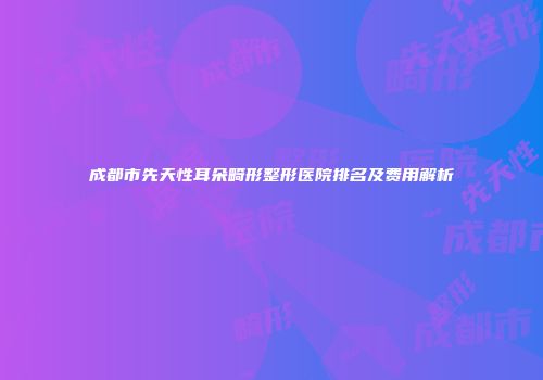 成都市先天性耳朵畸形整形医院排名及费用解析