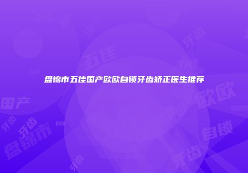 盘锦市五佳国产欧欧自锁牙齿矫正医生推荐