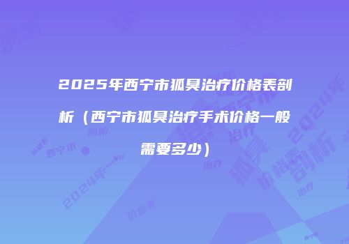 2025年西宁市狐臭治疗价格表剖析（西宁市狐臭治疗手术价格一般需要多少）