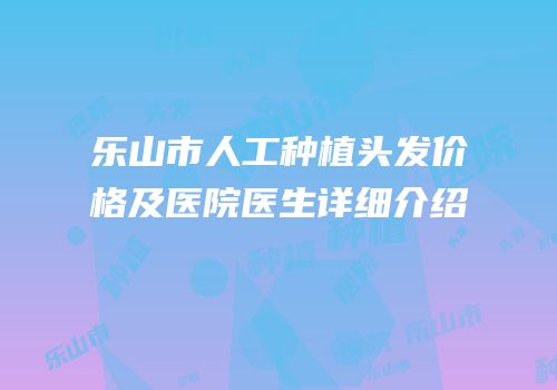 乐山市人工种植头发价格及医院医生详细介绍