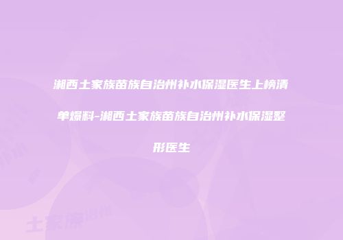 湘西土家族苗族自治州补水保湿医生上榜清单爆料-湘西土家族苗族自治州补水保湿整形医生