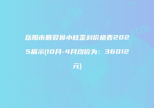 岳阳市唇裂鼻小柱歪斜价格表2025展示(10月-4月均价为：36012元)