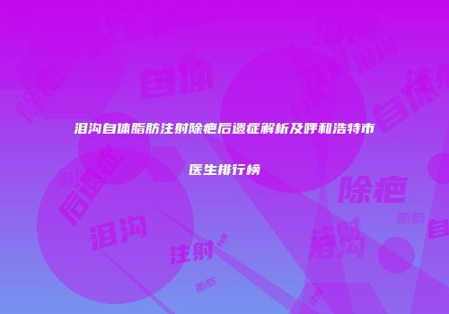 泪沟自体脂肪注射除疤后遗症解析及呼和浩特市医生排行榜