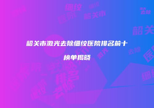 韶关市激光去除细纹医院排名前十榜单揭晓