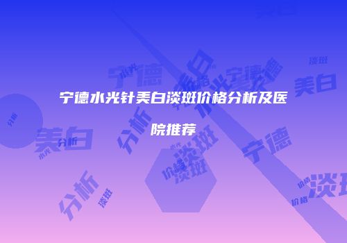 宁德水光针美白淡斑价格分析及医院推荐