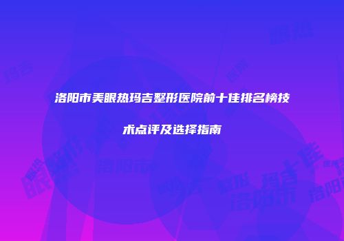 洛阳市美眼热玛吉整形医院前十佳排名榜技术点评及选择指南