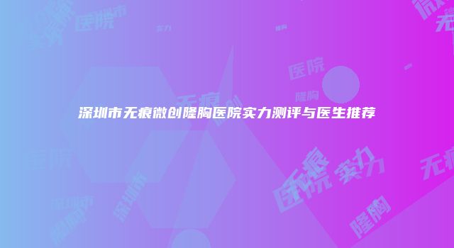 深圳市无痕微创隆胸医院实力测评与医生推荐