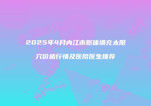 2025年4月内江市膨体填充太阳穴价格行情及医院医生推荐