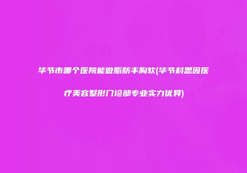 毕节市哪个医院能做脂肪丰胸软(毕节科思因医疗美容整形门诊部专业实力优异)