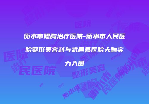 衡水市隆胸治疗医院-衡水市人民医院整形美容科与武邑县医院大咖实力入围