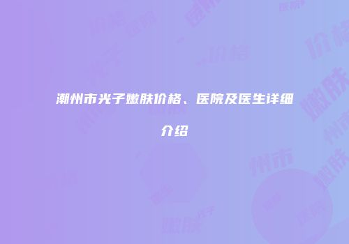潮州市光子嫩肤价格、医院及医生详细介绍