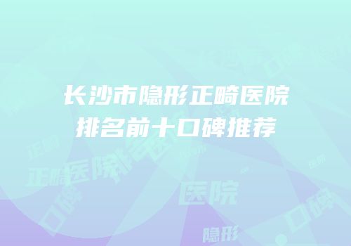 长沙市隐形正畸医院排名前十口碑推荐
