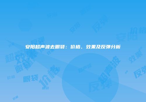 安阳超声波去眼袋：价格、效果及反弹分析