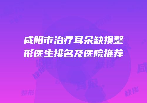 咸阳市治疗耳朵缺损整形医生排名及医院推荐