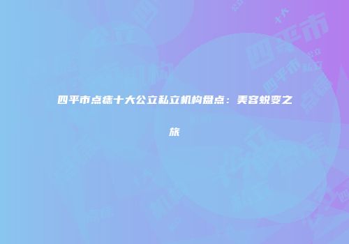 四平市点痣十大公立私立机构盘点：美容蜕变之旅