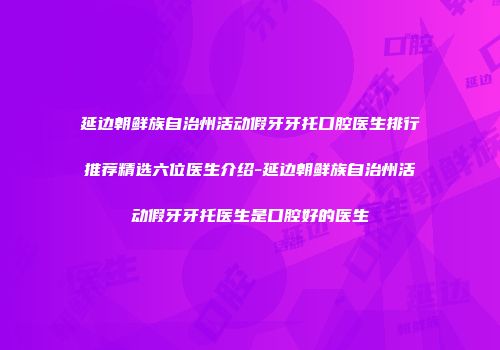 延边朝鲜族自治州活动假牙牙托口腔医生排行推荐精选六位医生介绍-延边朝鲜族自治州活动假牙牙托医生是口腔好的医生