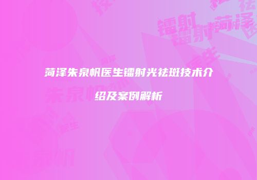 菏泽朱泉帆医生镭射光祛斑技术介绍及案例解析