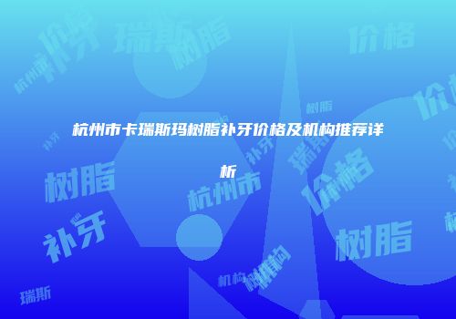 杭州市卡瑞斯玛树脂补牙价格及机构推荐详析