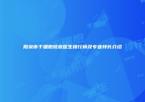 阳泉市干细胞抗衰医生排行榜及专业特长介绍