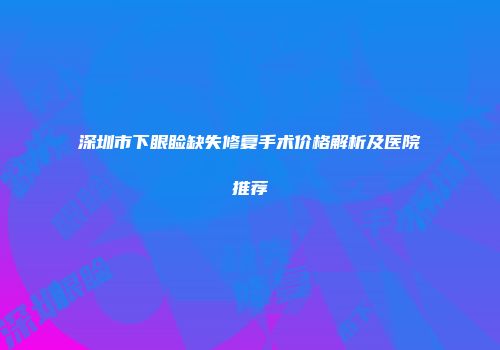 深圳市下眼睑缺失修复手术价格解析及医院推荐