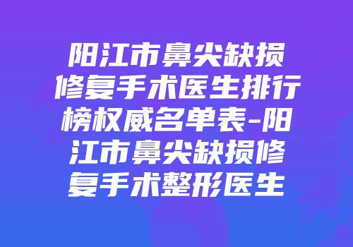 阳江市鼻尖缺损修复手术医生排行榜权威名单表-阳江市鼻尖缺损修复手术整形医生