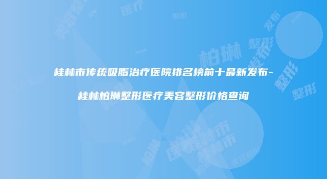 桂林市传统吸脂治疗医院排名榜前十最新发布-桂林柏琳整形医疗美容整形价格查询