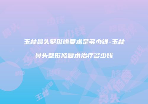 玉林鼻头整形修复术是多少钱-玉林鼻头整形修复术治疗多少钱