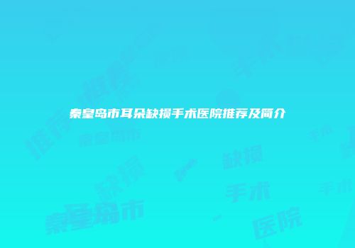 秦皇岛市耳朵缺损手术医院推荐及简介