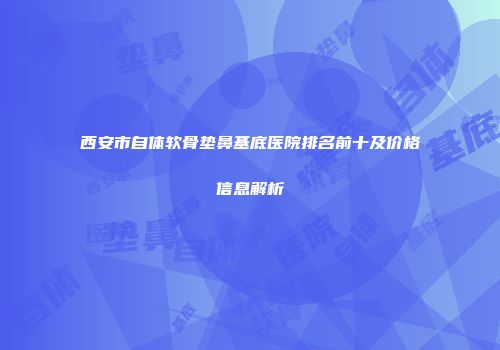 西安市自体软骨垫鼻基底医院排名前十及价格信息解析