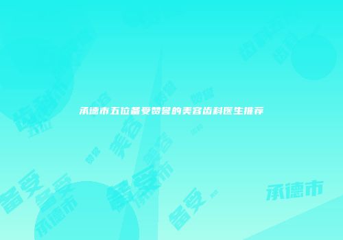 承德市五位备受赞誉的美容齿科医生推荐