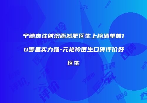 宁德市注射溶脂减肥医生上榜清单前10哪里实力强-元艳玲医生口碑评价好医生