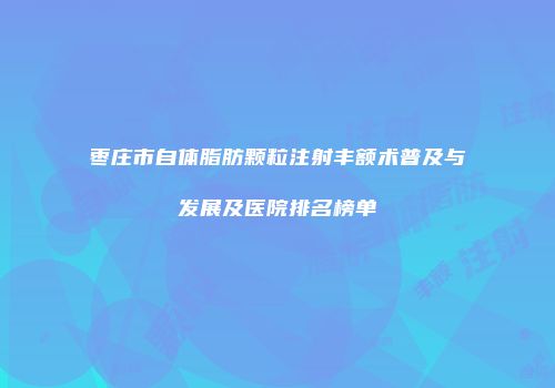 枣庄市自体脂肪颗粒注射丰额术普及与发展及医院排名榜单