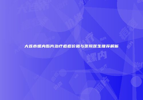 大连市螺内酯片治疗痘痘价格与医院医生推荐解析