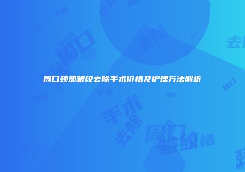 周口颈部皱纹去除手术价格及护理方法解析