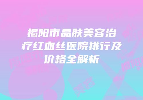 揭阳市晶肤美容治疗红血丝医院排行及价格全解析