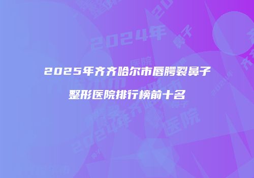 2025年齐齐哈尔市唇腭裂鼻子整形医院排行榜前十名