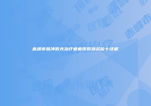 赤峰市脉冲激光治疗疤痕医院排名前十详解