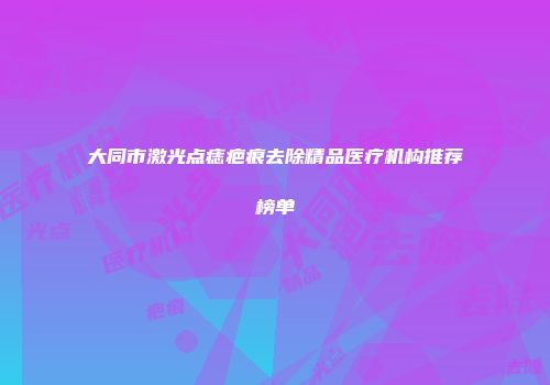 大同市激光点痣疤痕去除精品医疗机构推荐榜单