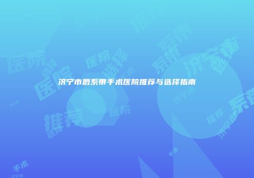 济宁市唇系带手术医院推荐与选择指南