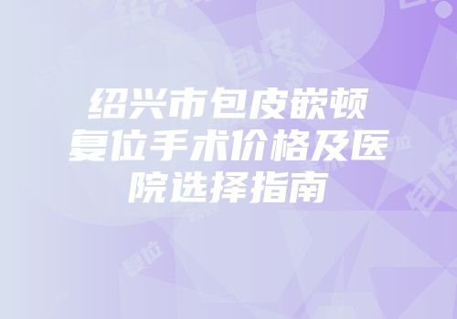 绍兴市包皮嵌顿复位手术价格及医院选择指南