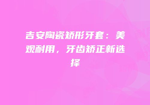 吉安陶瓷矫形牙套：美观耐用，牙齿矫正新选择
