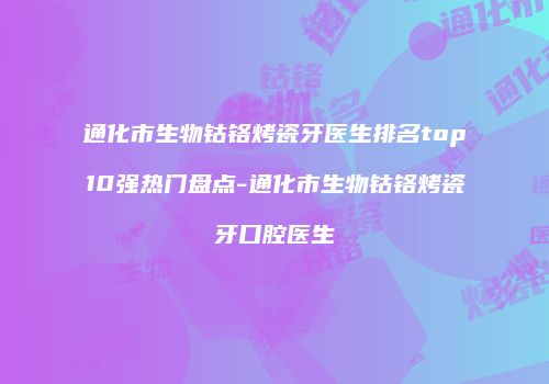 通化市生物钴铬烤瓷牙医生排名top10强热门盘点-通化市生物钴铬烤瓷牙口腔医生