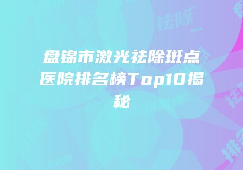 盘锦市激光祛除斑点医院排名榜Top10揭秘